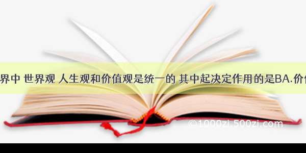 在主观世界中 世界观 人生观和价值观是统一的 其中起决定作用的是BA.价值观 B.世