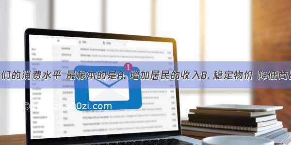 要提高人们的消费水平 最根本的是A. 增加居民的收入B. 稳定物价 降低商品价格C. 