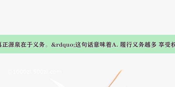 “权利的真正源泉在于义务。”这句话意味着A. 履行义务越多 享受权利越多B. 只有先