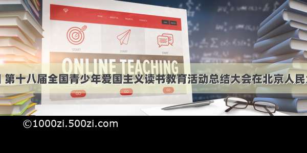 7月22日 第十八届全国青少年爱国主义读书教育活动总结大会在北京人民大会堂举