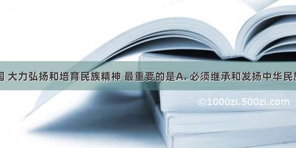 在当代中国 大力弘扬和培育民族精神 最重要的是A. 必须继承和发扬中华民族的优良传