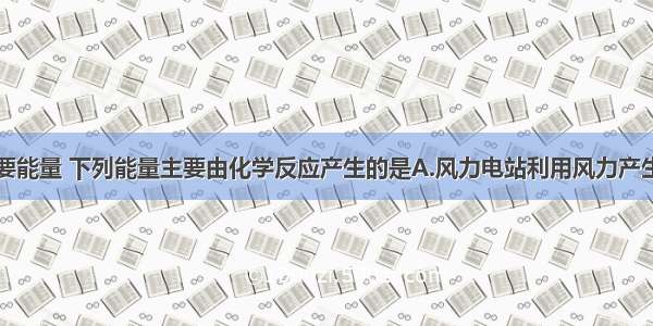 人类生活需要能量 下列能量主要由化学反应产生的是A.风力电站利用风力产生的电能B.电