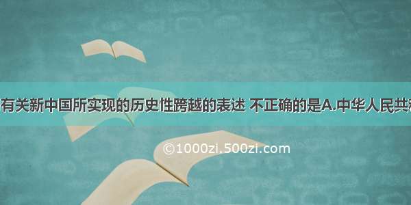 单选题下列有关新中国所实现的历史性跨越的表述 不正确的是A.中华人民共和国的成立 