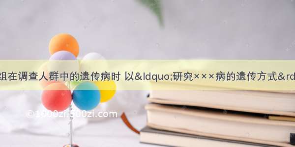 某研究性学习小组在调查人群中的遗传病时 以“研究×××病的遗传方式”为子课题 选