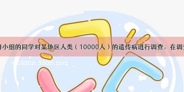 某研究性学习小组的同学对某地区人类（10000人）的遗传病进行调查。在调查中发现甲种