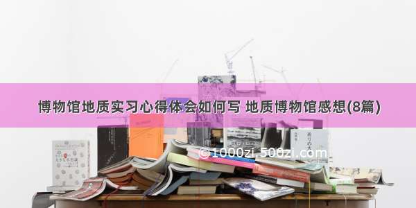 博物馆地质实习心得体会如何写 地质博物馆感想(8篇)