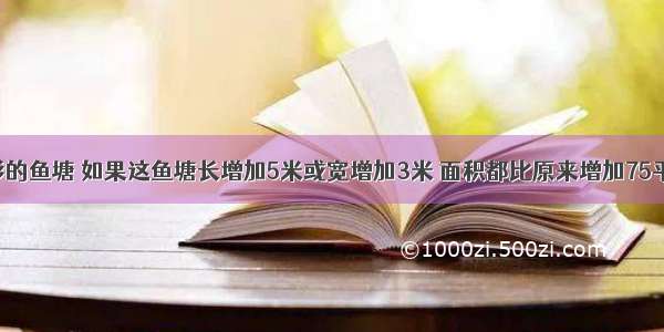 一个长方形的鱼塘 如果这鱼塘长增加5米或宽增加3米 面积都比原来增加75平方米 原来