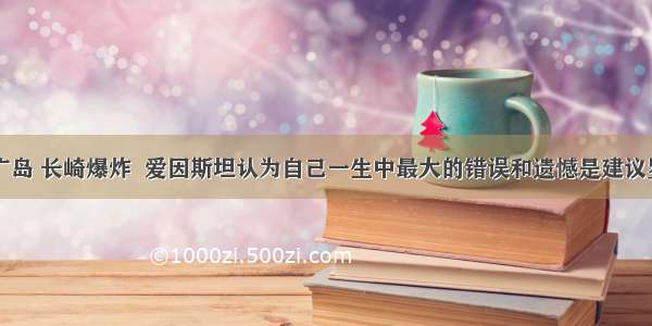 原子弹在广岛 长崎爆炸  爱因斯坦认为自己一生中最大的错误和遗憾是建议罗斯福研制