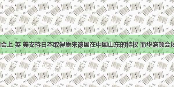 在巴黎和会上 英 美支持日本取得原来德国在中国山东的特权 而华盛顿会议上 他 们