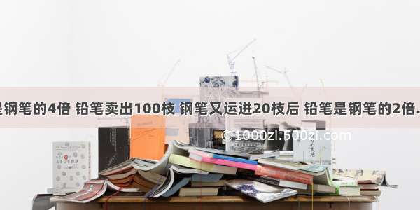 已知铅笔是钢笔的4倍 铅笔卖出100枝 钢笔又运进20枝后 铅笔是钢笔的2倍.商店里原有