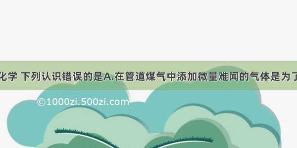 生活离不开化学 下列认识错误的是A.在管道煤气中添加微量难闻的气体是为了及时发现煤