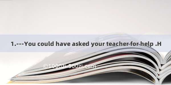 1.---You could have asked your teacher for help .H