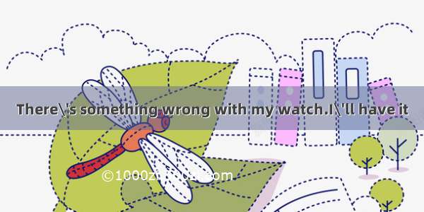 There\'s something wrong with my watch.I\'ll have it