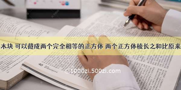 一个长方体木块 可以截成两个完全相等的正方体 两个正方体棱长之和比原来长方体棱长