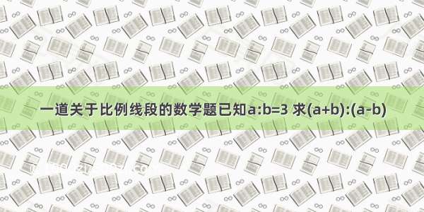 一道关于比例线段的数学题已知a:b=3 求(a+b):(a-b)