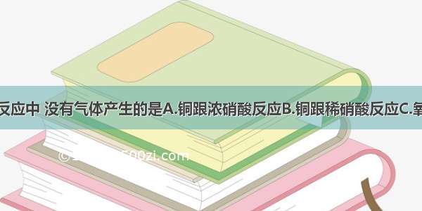 单选题下列反应中 没有气体产生的是A.铜跟浓硝酸反应B.铜跟稀硝酸反应C.氧化铜跟稀硝