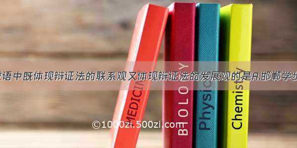 单选题下列成语中既体现辩证法的联系观又体现辩证法的发展观的是A.邯郸学步B.唇亡齿寒C