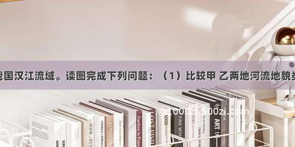 下图示意我国汉江流域。读图完成下列问题：（1）比较甲 乙两地河流地貌类型 并分析