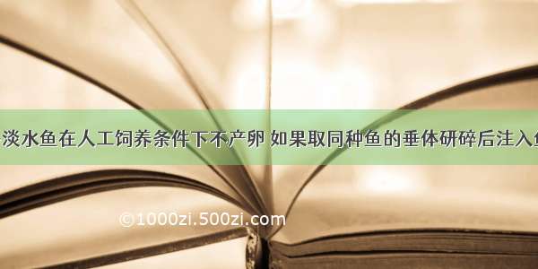 单选题许多淡水鱼在人工饲养条件下不产卵 如果取同种鱼的垂体研碎后注入鱼体内 就可