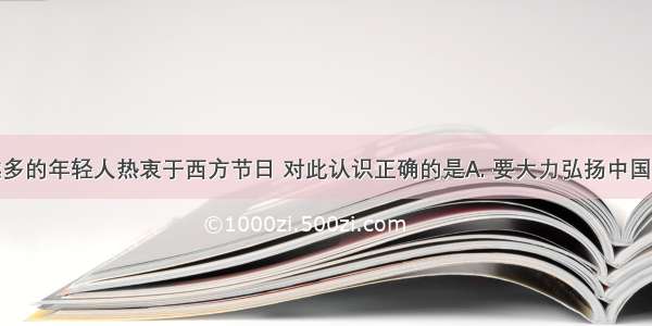 如今越来越多的年轻人热衷于西方节日 对此认识正确的是A. 要大力弘扬中国传统节日文