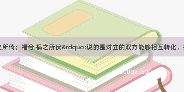 “祸兮 福之所倚；福兮 祸之所伏”说的是对立的双方能够相互转化。提出该观点的思想