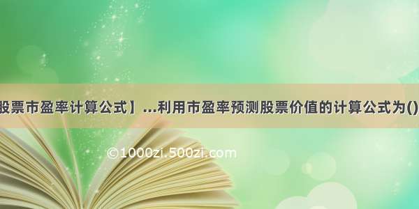 【股票市盈率计算公式】...利用市盈率预测股票价值的计算公式为()。...