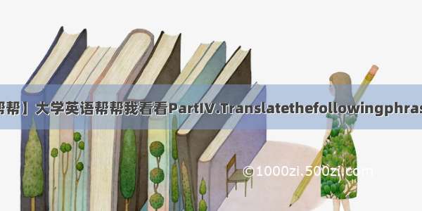 【大学帮帮】大学英语帮帮我看看PartIV.Translatethefollowingphrasesinto...