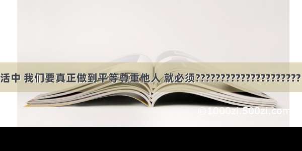 在日常生活中 我们要真正做到平等尊重他人 就必须????????????????????? ①掌握基