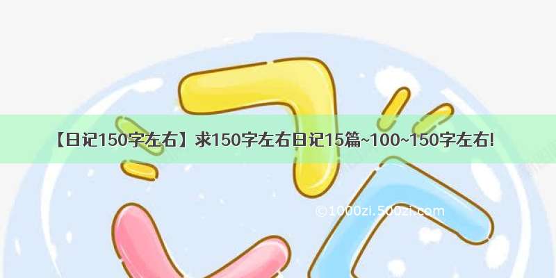 【日记150字左右】求150字左右日记15篇~100~150字左右!