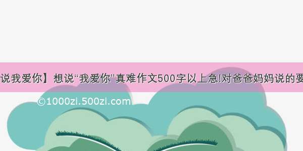 【真的想说我爱你】想说“我爱你”真难作文500字以上急!对爸爸妈妈说的要求1 说话...