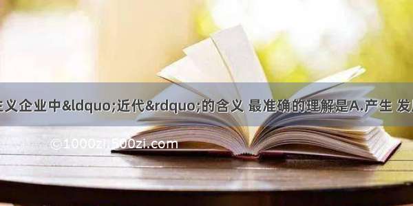 对中国近代资本主义企业中“近代”的含义 最准确的理解是A.产生 发展于中国近代社会