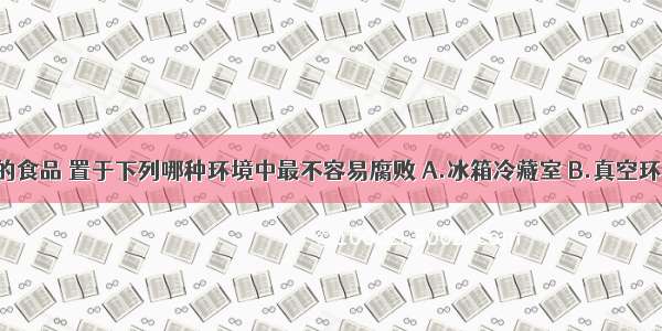 高温灭菌的食品 置于下列哪种环境中最不容易腐败 A.冰箱冷藏室 B.真空环境 C.恒温