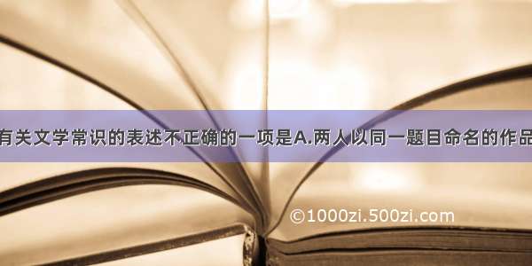 单选题下列有关文学常识的表述不正确的一项是A.两人以同一题目命名的作品 古代有苏洵