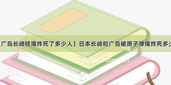 【广岛长崎核爆炸死了多少人】日本长崎和广岛被原子弹爆炸死多少人