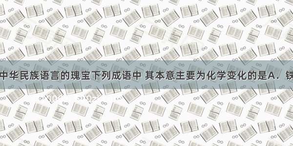 成语被誉为中华民族语言的瑰宝下列成语中 其本意主要为化学变化的是A．铁杵磨成针B．