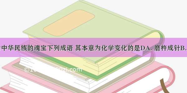 成语被誉为中华民族的魂宝下列成语 其本意为化学变化的是DA. 磨杵成针B. 木已成舟C