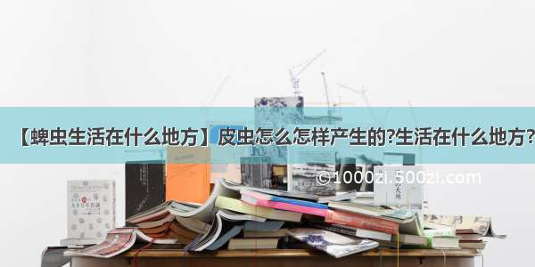 【蜱虫生活在什么地方】皮虫怎么怎样产生的?生活在什么地方?