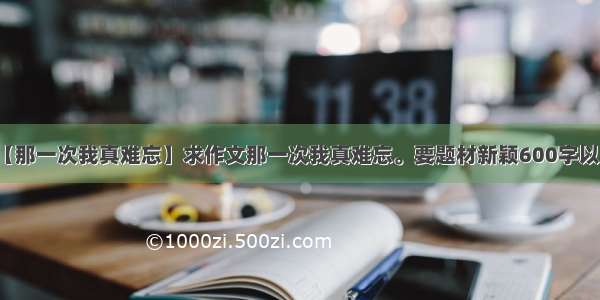 【那一次我真难忘】求作文那一次我真难忘。要题材新颖600字以上