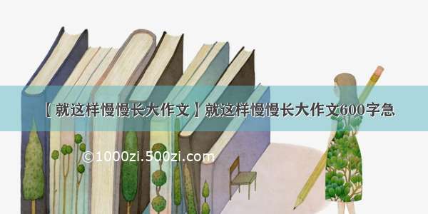 【就这样慢慢长大作文】就这样慢慢长大作文600字急