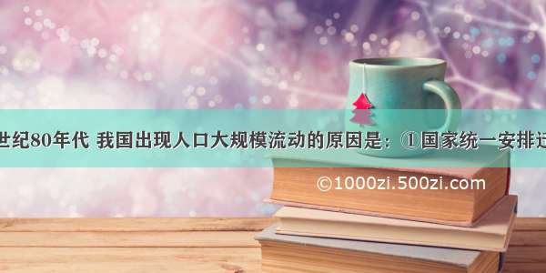 单选题20世纪80年代 我国出现人口大规模流动的原因是：①国家统一安排迁移 