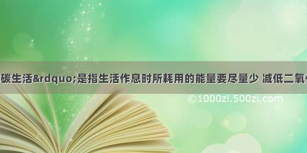 单选题“低碳生活”是指生活作息时所耗用的能量要尽量少 减低二氧化碳排放量 保护环