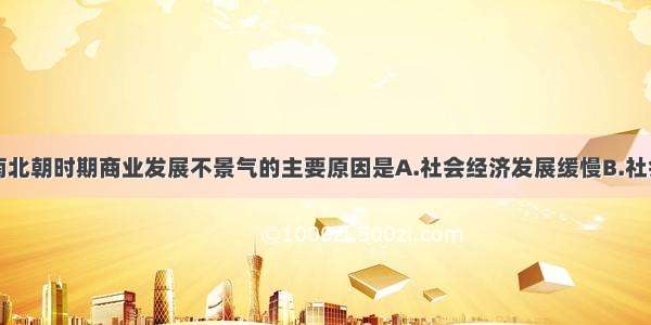 单选题魏晋南北朝时期商业发展不景气的主要原因是A.社会经济发展缓慢B.社会动荡C.中外