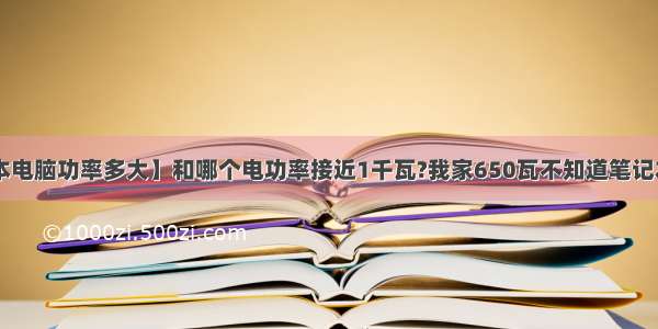 【笔记本电脑功率多大】和哪个电功率接近1千瓦?我家650瓦不知道笔记本电脑....