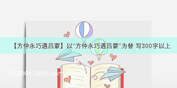 【方仲永巧遇吕蒙】以“方仲永巧遇吕蒙”为替 写300字以上