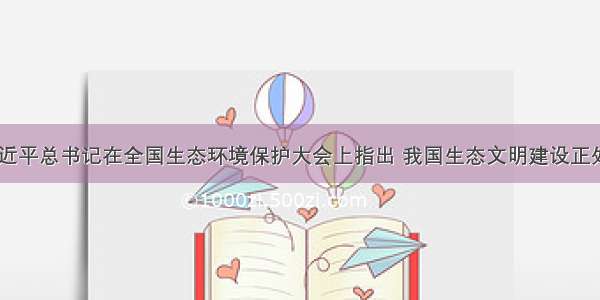 .5月 习近平总书记在全国生态环境保护大会上指出 我国生态文明建设正处于压力