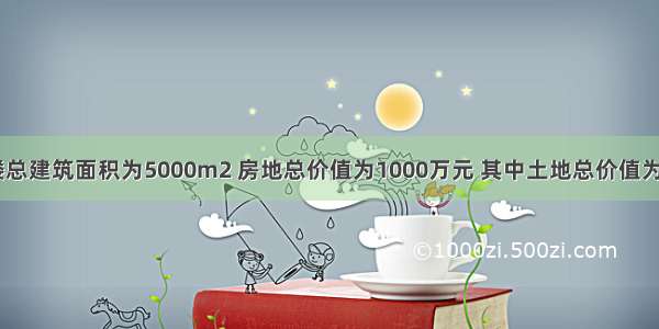 某居民楼总建筑面积为5000m2 房地总价值为1000万元 其中土地总价值为500万元