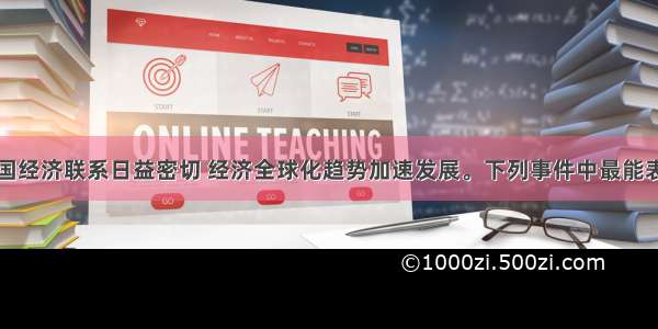 当今世界各国经济联系日益密切 经济全球化趋势加速发展。下列事件中最能表明这一点的