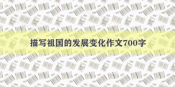 描写祖国的发展变化作文700字