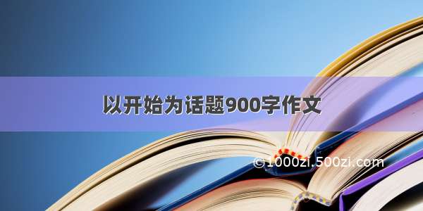 以开始为话题900字作文