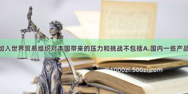 单选题中国加入世界贸易组织对本国带来的压力和挑战不包括A.国内一些产品 企业面临更